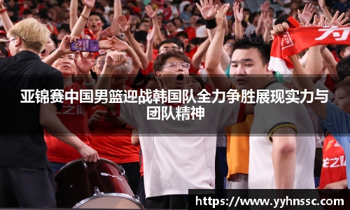 亚锦赛中国男篮迎战韩国队全力争胜展现实力与团队精神